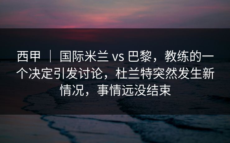 西甲 ｜ 国际米兰 vs 巴黎，教练的一个决定引发讨论，杜兰特突然发生新情况，事情远没结束