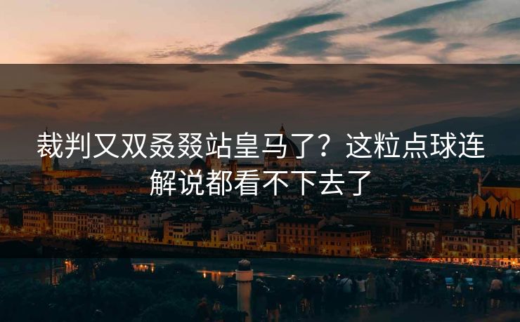 裁判又双叒叕站皇马了？这粒点球连解说都看不下去了