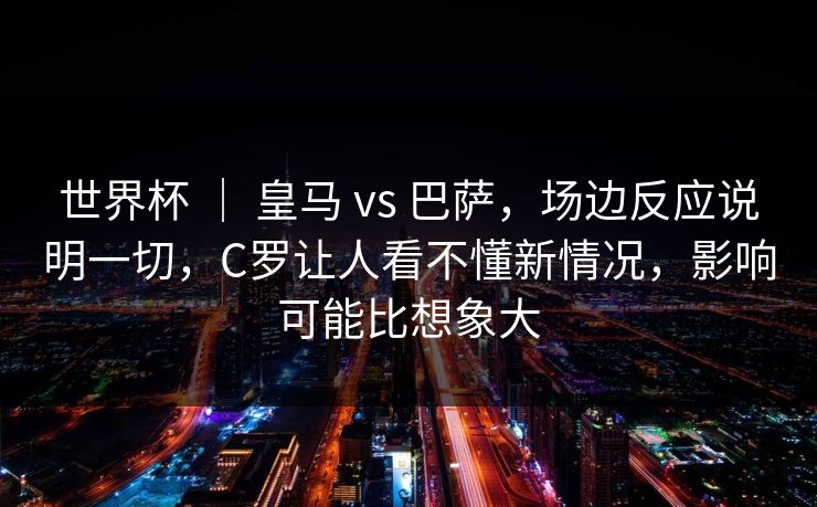 世界杯 ｜ 皇马 vs 巴萨，场边反应说明一切，C罗让人看不懂新情况，影响可能比想象大