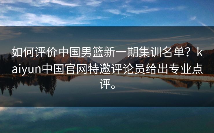 如何评价中国男篮新一期集训名单？kaiyun中国官网特邀评论员给出专业点评。