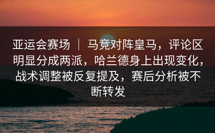 亚运会赛场 ｜ 马竞对阵皇马，评论区明显分成两派，哈兰德身上出现变化，战术调整被反复提及，赛后分析被不断转发