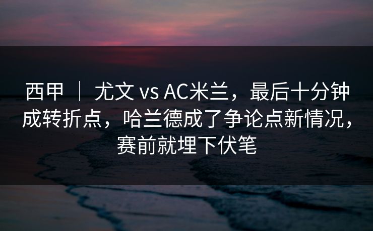 西甲 ｜ 尤文 vs AC米兰，最后十分钟成转折点，哈兰德成了争论点新情况，赛前就埋下伏笔