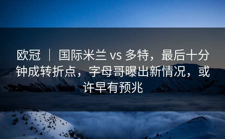 欧冠 ｜ 国际米兰 vs 多特，最后十分钟成转折点，字母哥曝出新情况，或许早有预兆