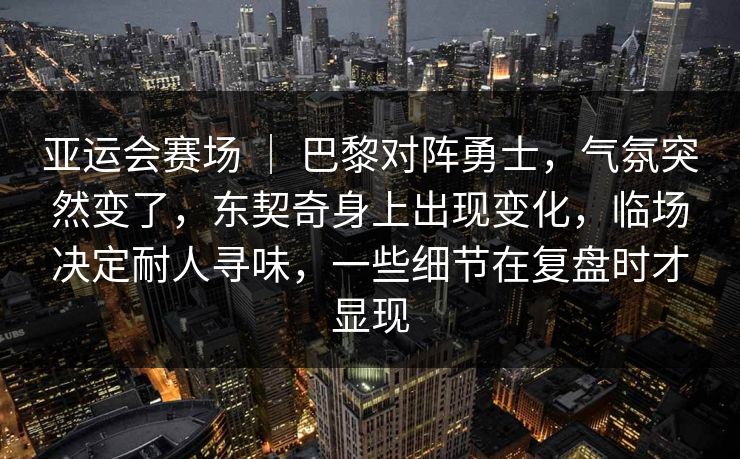 亚运会赛场 ｜ 巴黎对阵勇士，气氛突然变了，东契奇身上出现变化，临场决定耐人寻味，一些细节在复盘时才显现