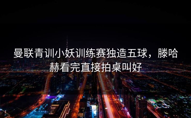 曼联青训小妖训练赛独造五球，滕哈赫看完直接拍桌叫好
