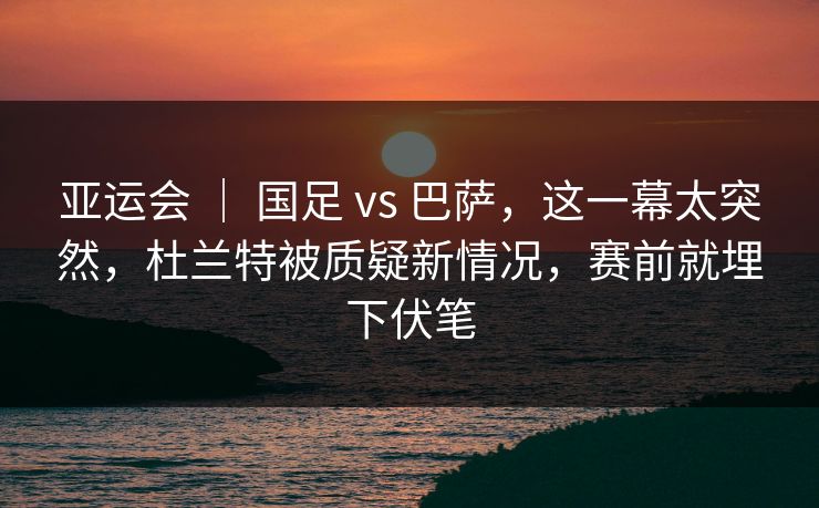 亚运会 ｜ 国足 vs 巴萨，这一幕太突然，杜兰特被质疑新情况，赛前就埋下伏笔