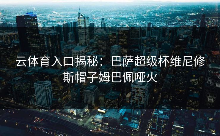 云体育入口揭秘：巴萨超级杯维尼修斯帽子姆巴佩哑火