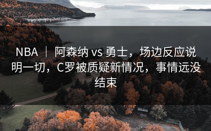 NBA ｜ 阿森纳 vs 勇士，场边反应说明一切，C罗被质疑新情况，事情远没结束