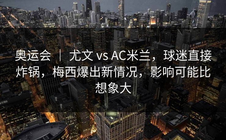 奥运会 ｜ 尤文 vs AC米兰，球迷直接炸锅，梅西爆出新情况，影响可能比想象大