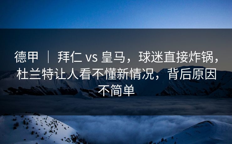 德甲 ｜ 拜仁 vs 皇马，球迷直接炸锅，杜兰特让人看不懂新情况，背后原因不简单