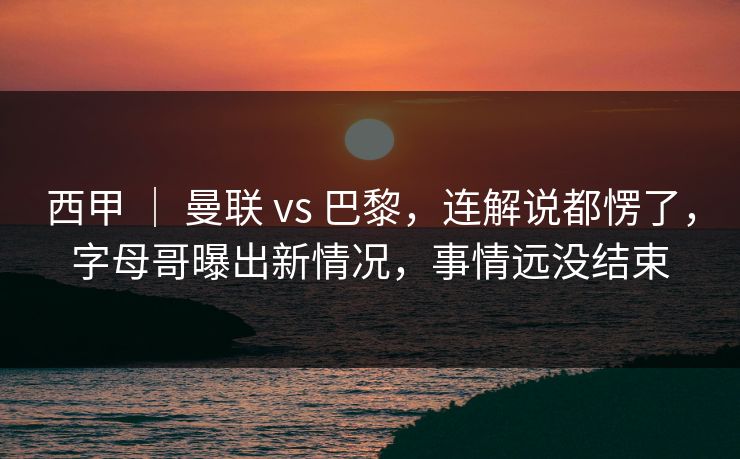 西甲 ｜ 曼联 vs 巴黎，连解说都愣了，字母哥曝出新情况，事情远没结束