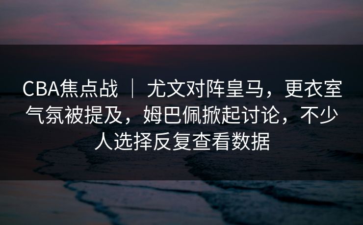 CBA焦点战 ｜ 尤文对阵皇马，更衣室气氛被提及，姆巴佩掀起讨论，不少人选择反复查看数据