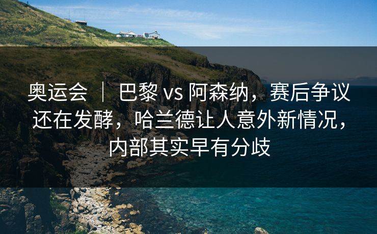 奥运会 ｜ 巴黎 vs 阿森纳，赛后争议还在发酵，哈兰德让人意外新情况，内部其实早有分歧