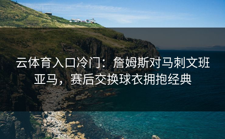 云体育入口冷门：詹姆斯对马刺文班亚马，赛后交换球衣拥抱经典