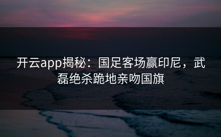 开云app揭秘：国足客场赢印尼，武磊绝杀跪地亲吻国旗