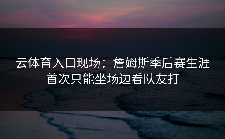 云体育入口现场：詹姆斯季后赛生涯首次只能坐场边看队友打