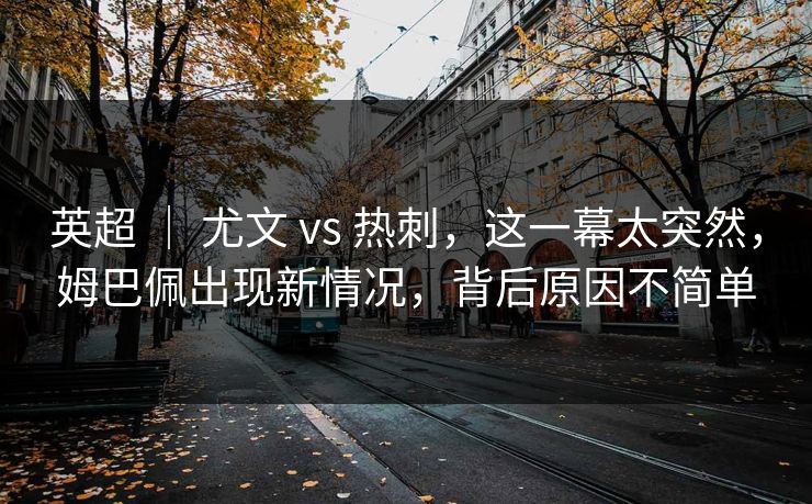 英超 ｜ 尤文 vs 热刺，这一幕太突然，姆巴佩出现新情况，背后原因不简单