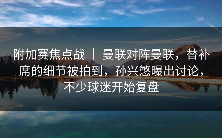 附加赛焦点战 ｜ 曼联对阵曼联，替补席的细节被拍到，孙兴慜曝出讨论，不少球迷开始复盘
