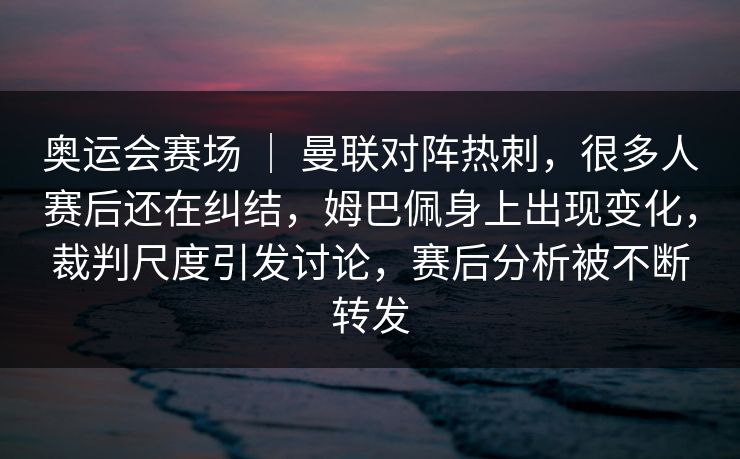 奥运会赛场 ｜ 曼联对阵热刺，很多人赛后还在纠结，姆巴佩身上出现变化，裁判尺度引发讨论，赛后分析被不断转发