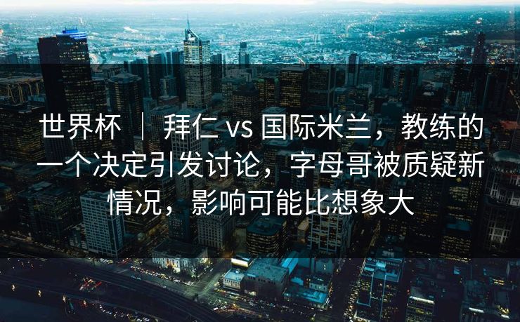 世界杯 ｜ 拜仁 vs 国际米兰，教练的一个决定引发讨论，字母哥被质疑新情况，影响可能比想象大